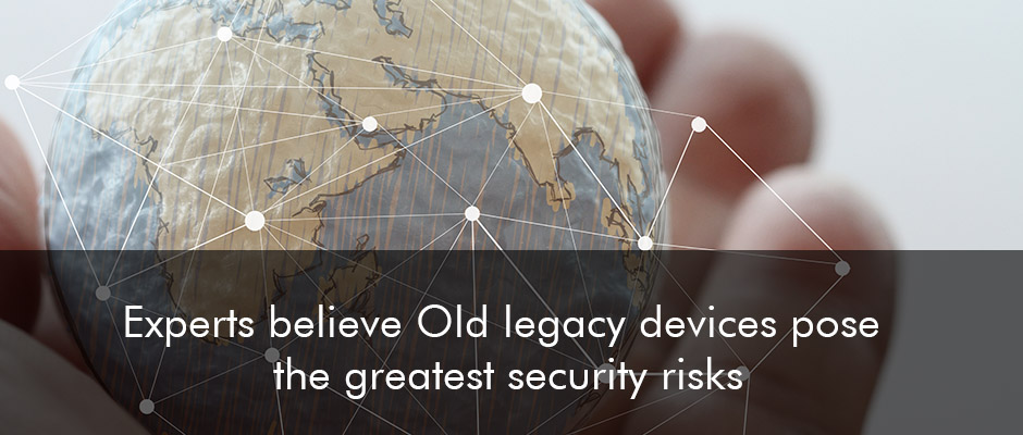 Experts believe Old legacy devices pose the greatest security risks